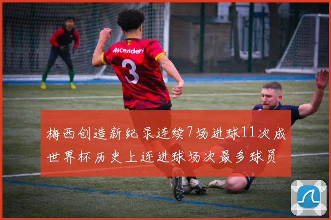 梅西创造新纪录连续7场进球11次成世界杯历史上连进球场次最多球员