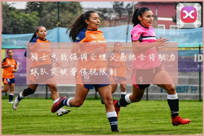 骑士总裁强调合理交易机会将助力球队突破奢侈税限制