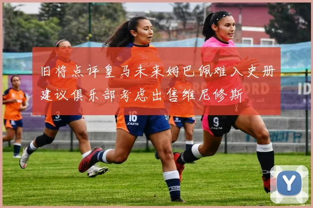 旧将点评皇马未来姆巴佩难入史册建议俱乐部考虑出售维尼修斯