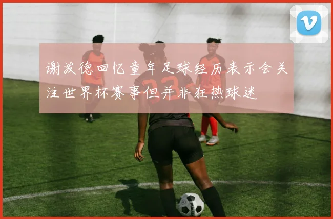 谢泼德回忆童年足球经历表示会关注世界杯赛事但并非狂热球迷
