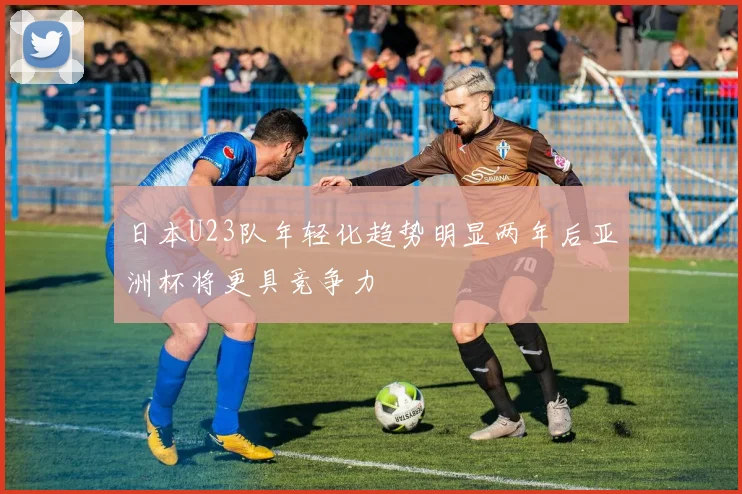 日本U23队年轻化趋势明显两年后亚洲杯将更具竞争力