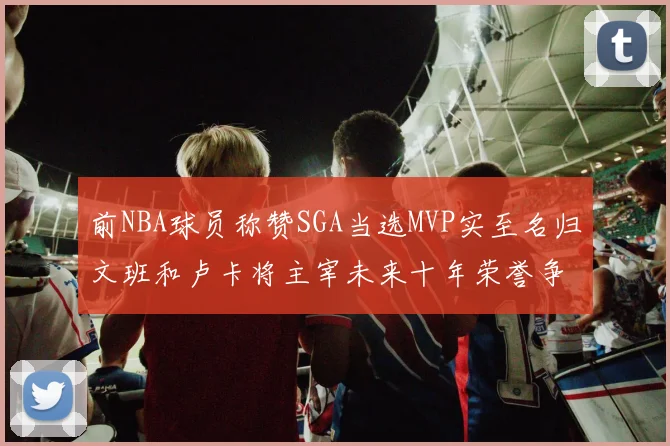 前NBA球员称赞SGA当选MVP实至名归文班和卢卡将主宰未来十年荣誉争夺