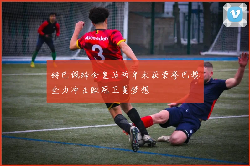 姆巴佩转会皇马两年未获荣誉巴黎全力冲击欧冠卫冕梦想