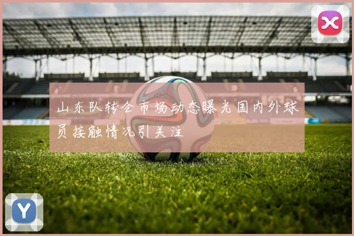 山东队转会市场动态曝光国内外球员接触情况引关注
