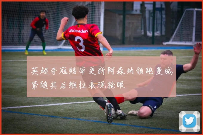英超夺冠赔率更新阿森纳领跑曼城紧随其后维拉表现抢眼