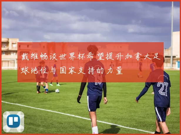 戴维畅谈世界杯希望提升加拿大足球地位与国家支持的力量