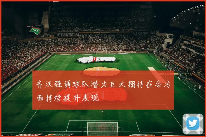 齐沃强调球队潜力巨大期待在各方面持续提升表现