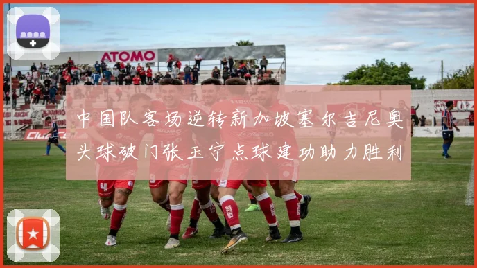 中国队客场逆转新加坡塞尔吉尼奥头球破门张玉宁点球建功助力胜利