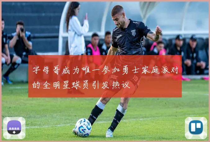 字母哥成为唯一参加勇士家庭派对的全明星球员引发热议
