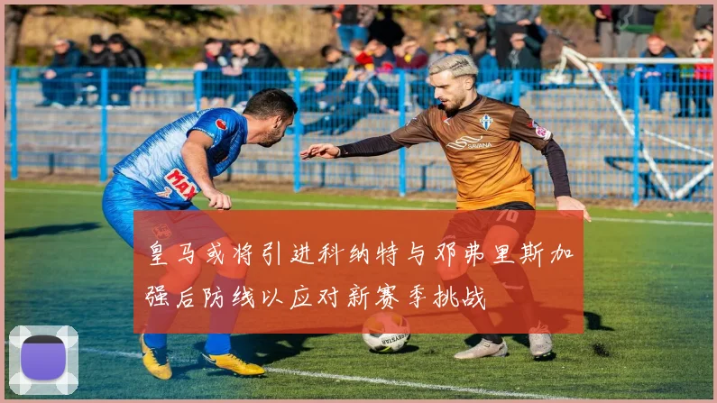 皇马或将引进科纳特与邓弗里斯加强后防线以应对新赛季挑战