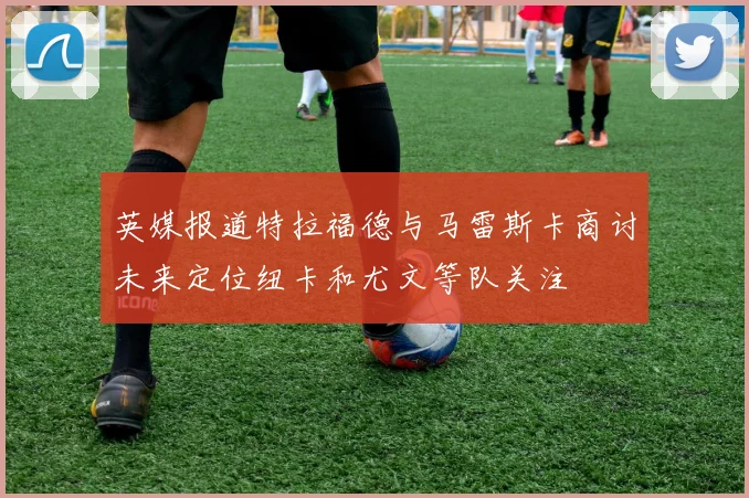 英媒报道特拉福德与马雷斯卡商讨未来定位纽卡和尤文等队关注