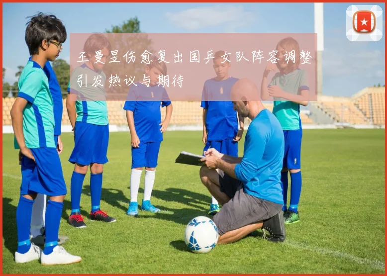 王曼昱伤愈复出国乒女队阵容调整引发热议与期待
