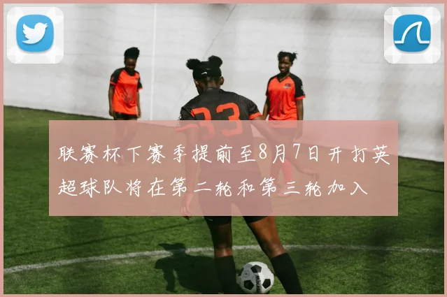 联赛杯下赛季提前至8月7日开打英超球队将在第二轮和第三轮加入