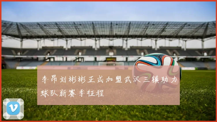 李昂刘彬彬正式加盟武汉三镇助力球队新赛季征程