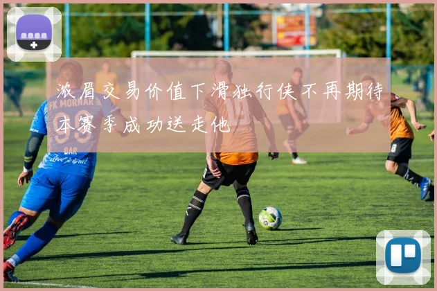 浓眉交易价值下滑独行侠不再期待本赛季成功送走他