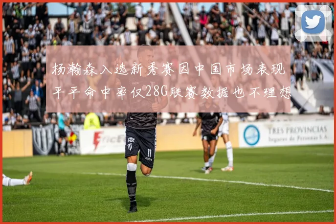 杨瀚森入选新秀赛因中国市场表现平平命中率仅28G联赛数据也不理想