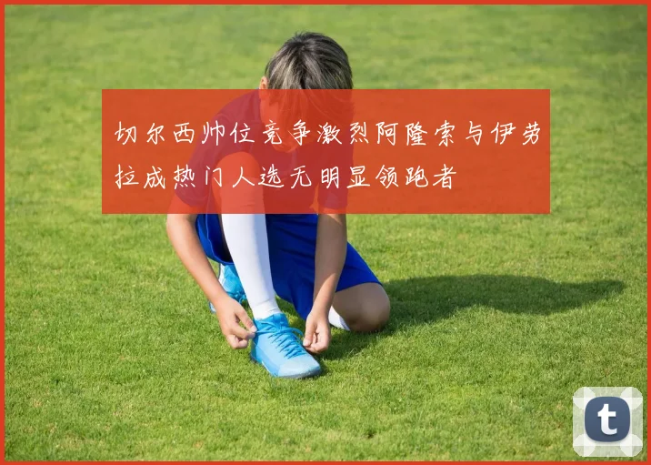 切尔西帅位竞争激烈阿隆索与伊劳拉成热门人选无明显领跑者