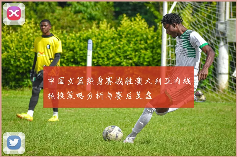 中国女篮热身赛战胜澳大利亚内线轮换策略分析与赛后复盘