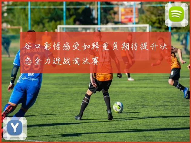 谷口彰悟感受如释重负期待提升状态全力迎战淘汰赛