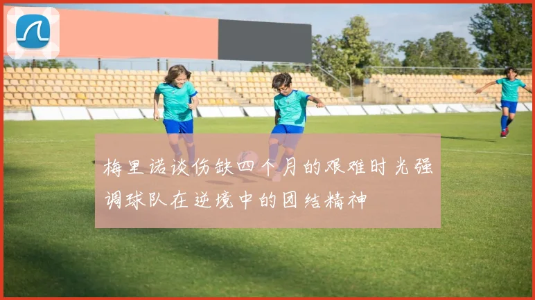 梅里诺谈伤缺四个月的艰难时光强调球队在逆境中的团结精神