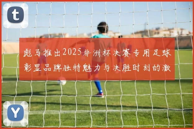 彪马推出2025非洲杯决赛专用足球彰显品牌独特魅力与决胜时刻的激情
