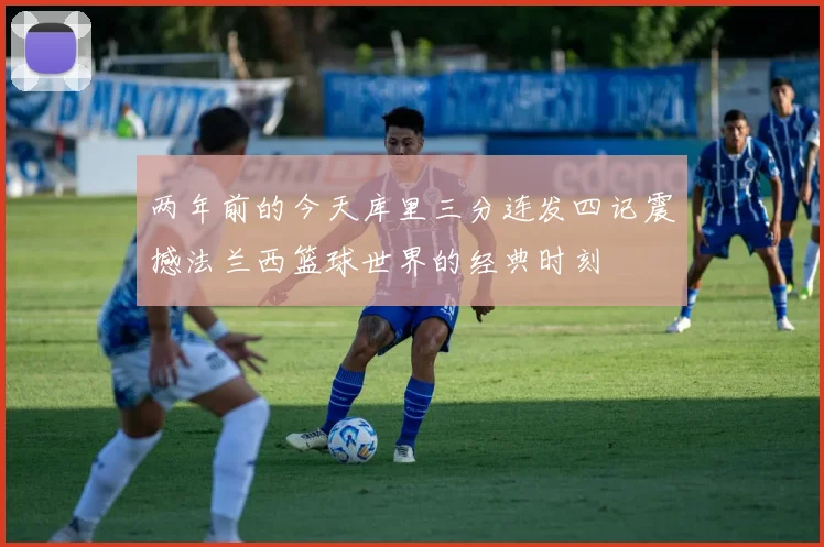 两年前的今天库里三分连发四记震撼法兰西篮球世界的经典时刻