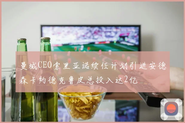 曼城CEO索里亚诺续任计划引进安德森卡约德克鲁皮总投入达2亿