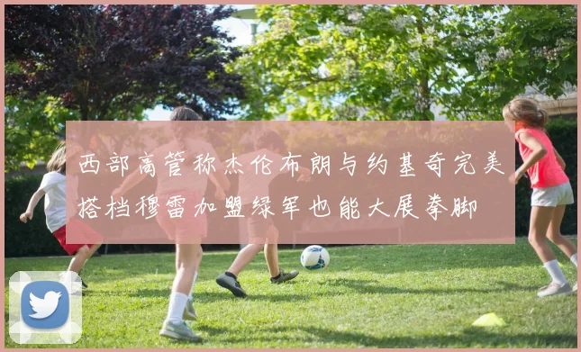 西部高管称杰伦布朗与约基奇完美搭档穆雷加盟绿军也能大展拳脚