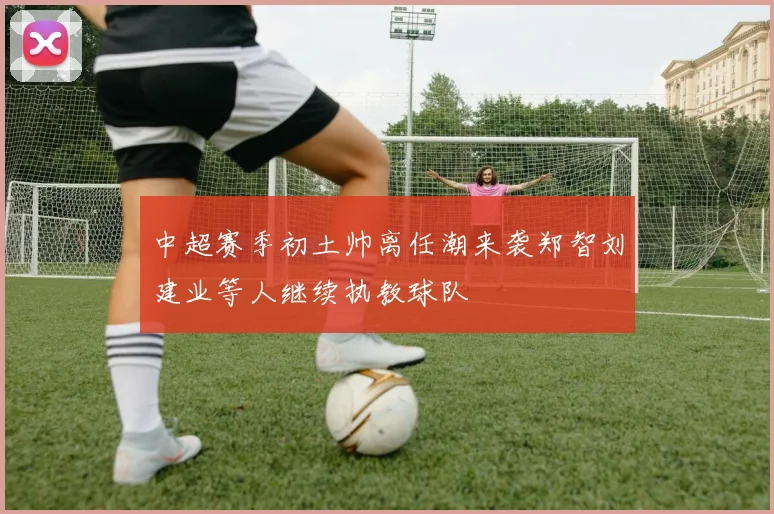 中超赛季初土帅离任潮来袭郑智刘建业等人继续执教球队