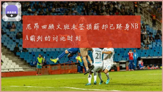 尼昂回顾文班未签顶薪却已跻身NBA前列的讨论时刻