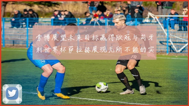 索博展望未来目标赢得欧冠与匈牙利世界杯萨拉赫展现无所不能的实力