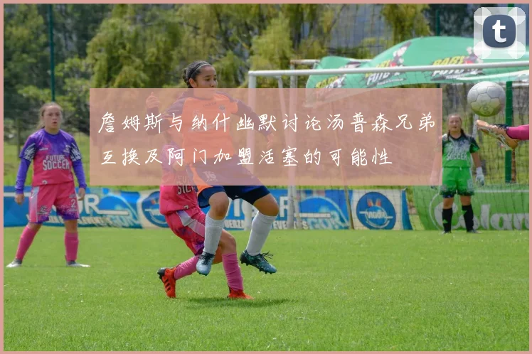 詹姆斯与纳什幽默讨论汤普森兄弟互换及阿门加盟活塞的可能性
