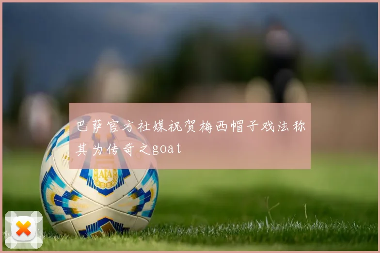 巴萨官方社媒祝贺梅西帽子戏法称其为传奇之goat