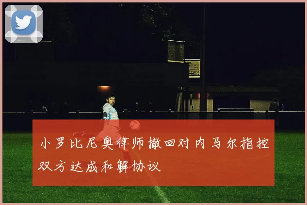 小罗比尼奥律师撤回对内马尔指控双方达成和解协议