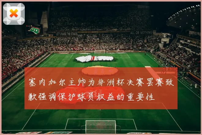 塞内加尔主帅为非洲杯决赛罢赛致歉强调保护球员权益的重要性